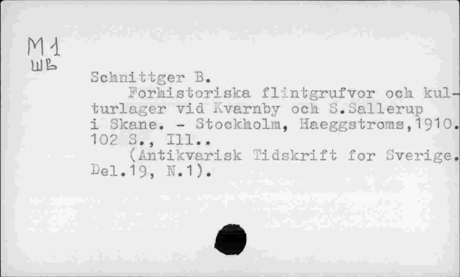 ﻿М4
Ul Е=>
Schnittgei* В.
Forhistoriska flintgrufvor och kul-turlager vid Kvarnby och S.Sallerup і Skane. - Stockholm, Haeggstroms, 19Ю. 102 S., Ill..
(Antikvarisk Tidskrift for Sverige. Del.19, N.1).